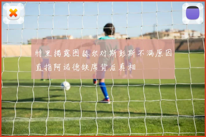 特里揭露图赫尔对斯彭斯不满原因直指阿诺德缺席背后真相