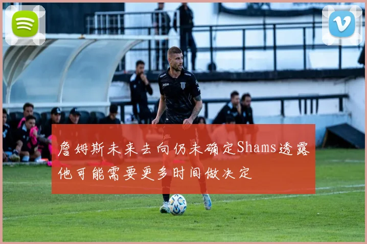 詹姆斯未来去向仍未确定Shams透露他可能需要更多时间做决定