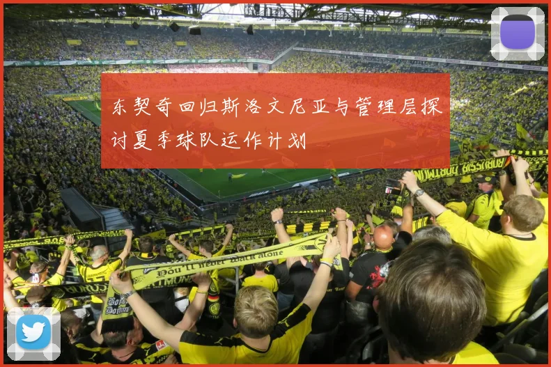东契奇回归斯洛文尼亚与管理层探讨夏季球队运作计划