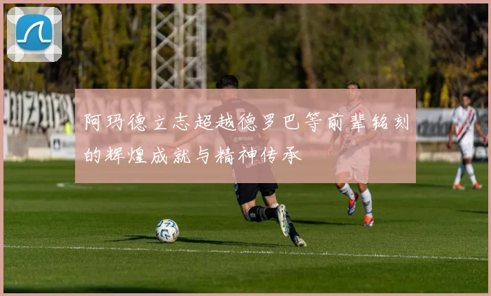 阿玛德立志超越德罗巴等前辈铭刻的辉煌成就与精神传承