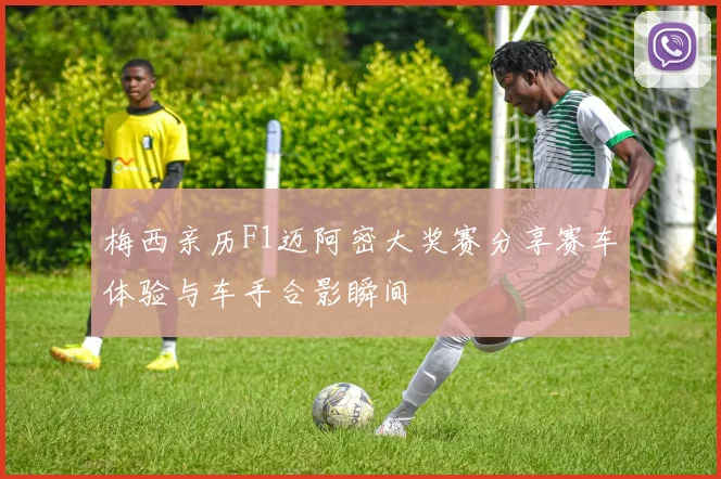 梅西亲历F1迈阿密大奖赛分享赛车体验与车手合影瞬间