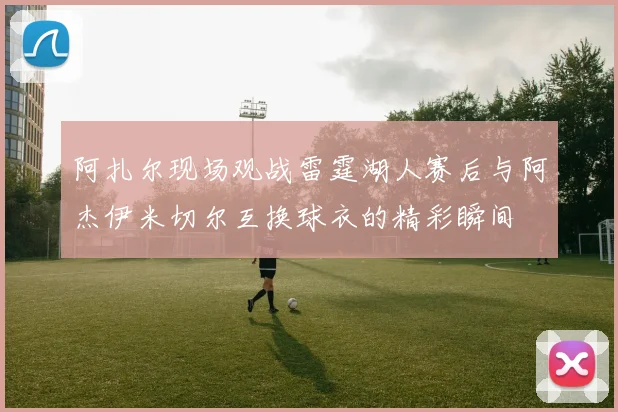 阿扎尔现场观战雷霆湖人赛后与阿杰伊米切尔互换球衣的精彩瞬间