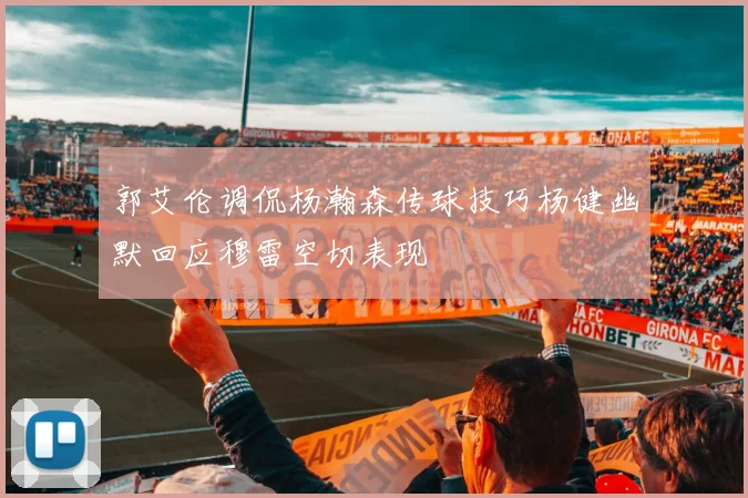 郭艾伦调侃杨瀚森传球技巧杨健幽默回应穆雷空切表现