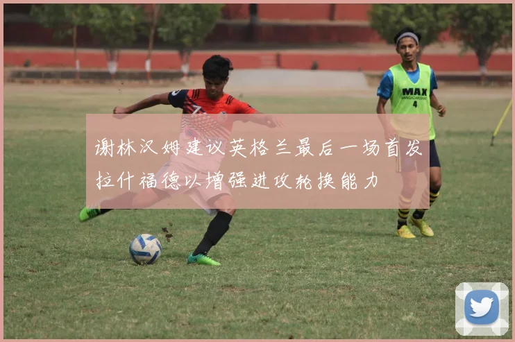谢林汉姆建议英格兰最后一场首发拉什福德以增强进攻轮换能力