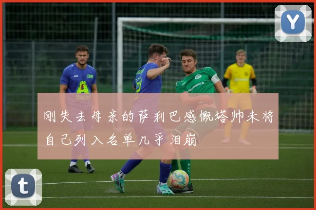 刚失去母亲的萨利巴感慨塔帅未将自己列入名单几乎泪崩