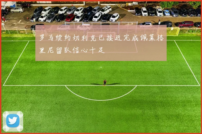 罗马续约切利克已接近完成佩莱格里尼留队信心十足
