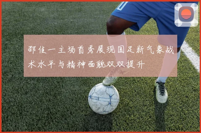 邵佳一主场首秀展现国足新气象战术水平与精神面貌双双提升