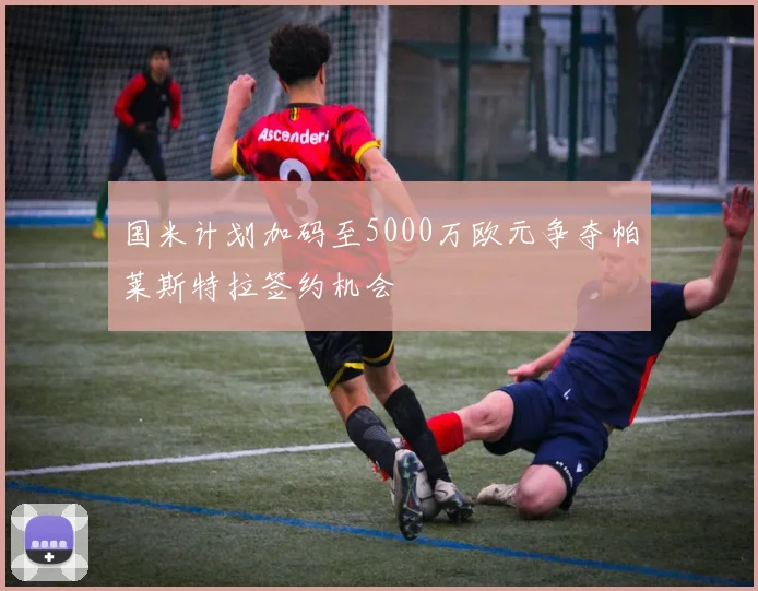 国米计划加码至5000万欧元争夺帕莱斯特拉签约机会