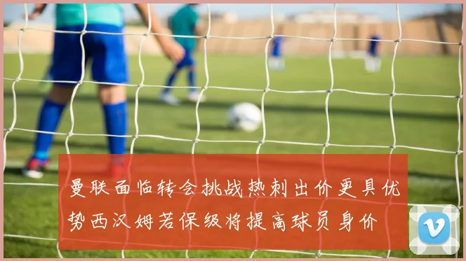 曼联面临转会挑战热刺出价更具优势西汉姆若保级将提高球员身价