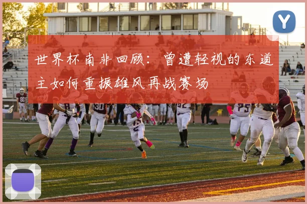 世界杯南非回顾：曾遭轻视的东道主如何重振雄风再战赛场